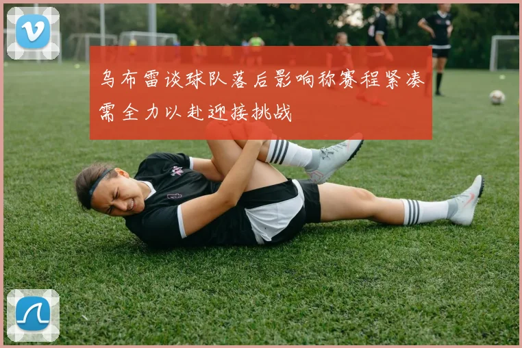 乌布雷谈球队落后影响称赛程紧凑需全力以赴迎接挑战
