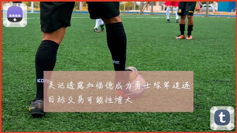 美记透露加福德成为勇士绿军追逐目标交易可能性增大
