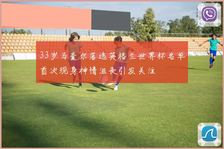 33岁马奎尔落选英格兰世界杯名单首次现身神情沮丧引发关注