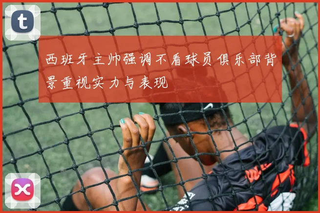 西班牙主帅强调不看球员俱乐部背景重视实力与表现