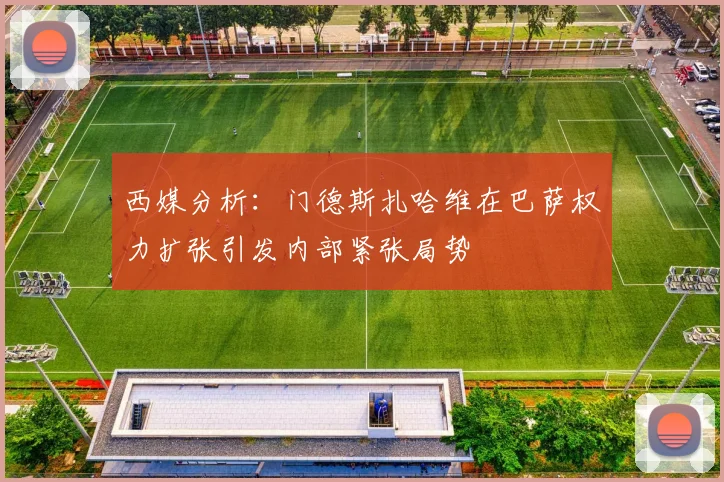 西媒分析：门德斯扎哈维在巴萨权力扩张引发内部紧张局势