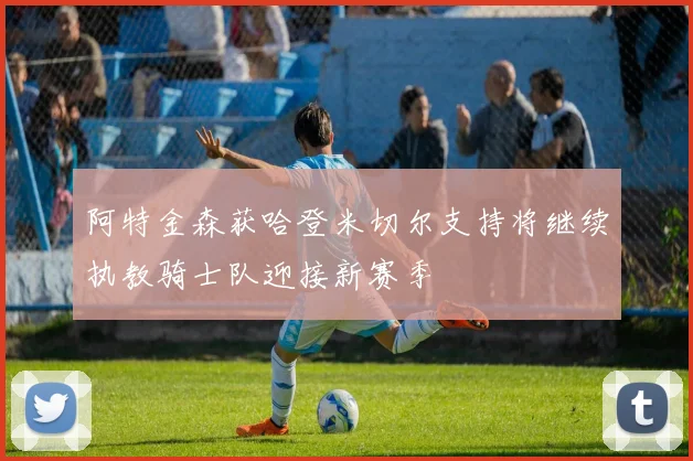 阿特金森获哈登米切尔支持将继续执教骑士队迎接新赛季