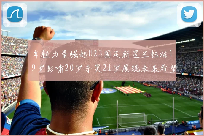 年轻力量崛起U23国足新星王钰栋19岁彭啸20岁李昊21岁展现未来希望