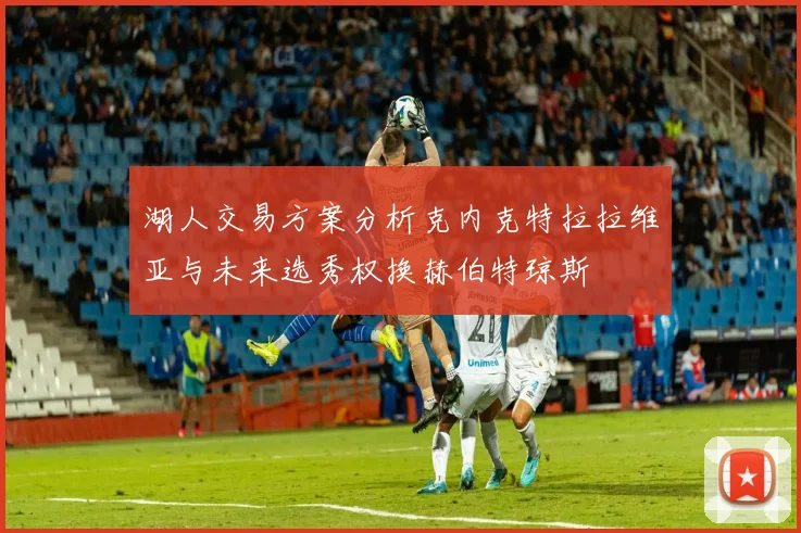 湖人交易方案分析克内克特拉拉维亚与未来选秀权换赫伯特琼斯