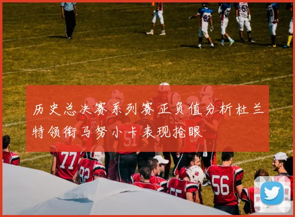 历史总决赛系列赛正负值分析杜兰特领衔马努小卡表现抢眼