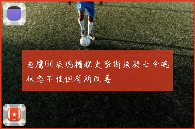 老鹰G6表现糟糕史密斯谈骑士今晚状态不佳但有所改善