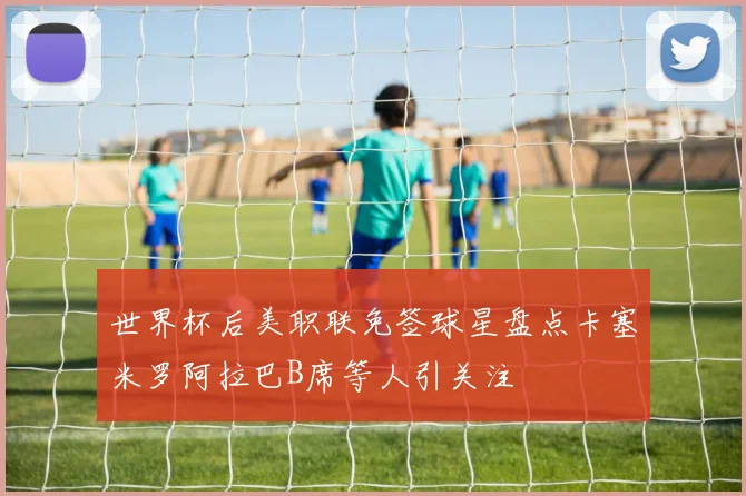 世界杯后美职联免签球星盘点卡塞米罗阿拉巴B席等人引关注