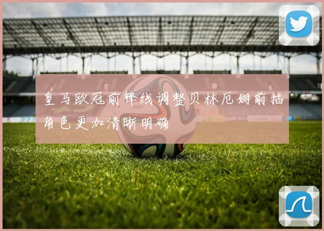 皇马欧冠前锋线调整贝林厄姆前插角色更加清晰明确