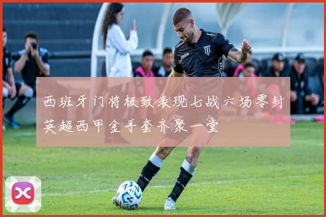 西班牙门将极致表现七战六场零封英超西甲金手套齐聚一堂