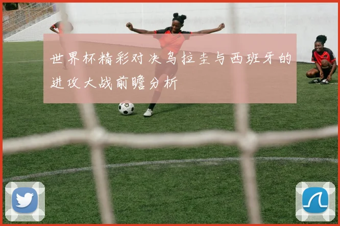世界杯精彩对决乌拉圭与西班牙的进攻大战前瞻分析