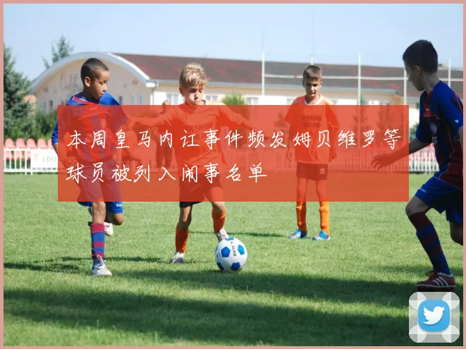 本周皇马内讧事件频发姆贝维罗等球员被列入闹事名单