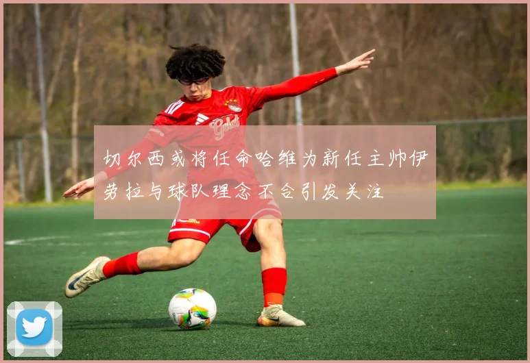 切尔西或将任命哈维为新任主帅伊劳拉与球队理念不合引发关注