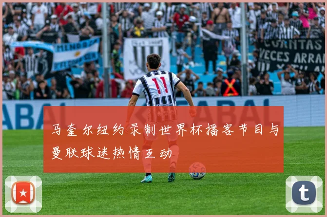 马奎尔纽约录制世界杯播客节目与曼联球迷热情互动
