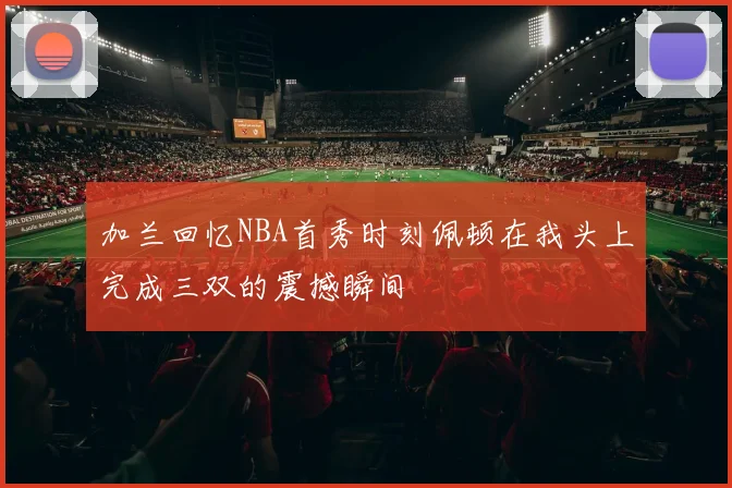 加兰回忆NBA首秀时刻佩顿在我头上完成三双的震撼瞬间
