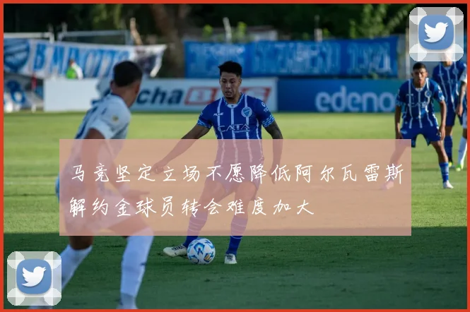 马竞坚定立场不愿降低阿尔瓦雷斯解约金球员转会难度加大