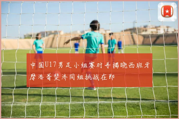 中国U17男足小组赛对手揭晓西班牙摩洛哥斐济同组挑战在即