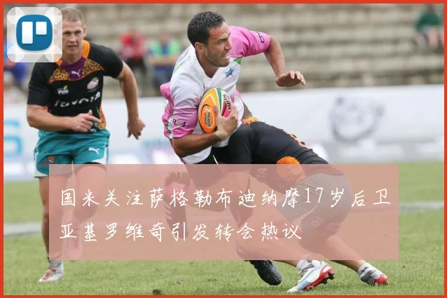 国米关注萨格勒布迪纳摩17岁后卫亚基罗维奇引发转会热议
