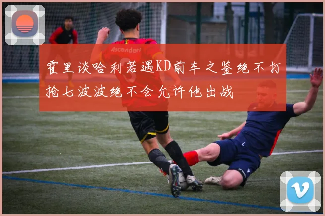 霍里谈哈利若遇KD前车之鉴绝不打抢七波波绝不会允许他出战