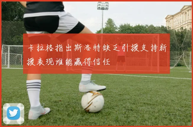 卡拉格指出斯洛特缺乏引援支持新援表现谁能赢得信任