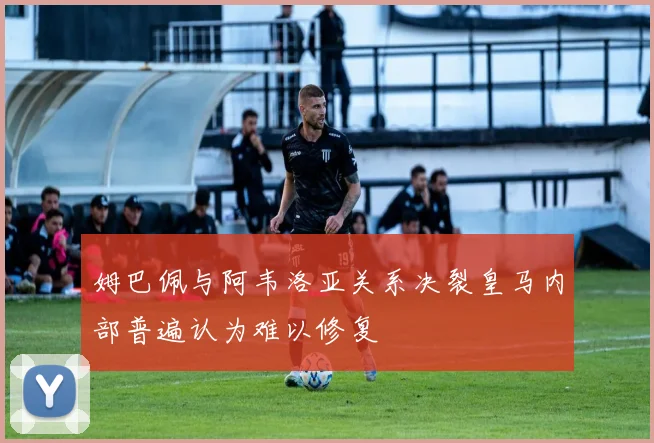 姆巴佩与阿韦洛亚关系决裂皇马内部普遍认为难以修复