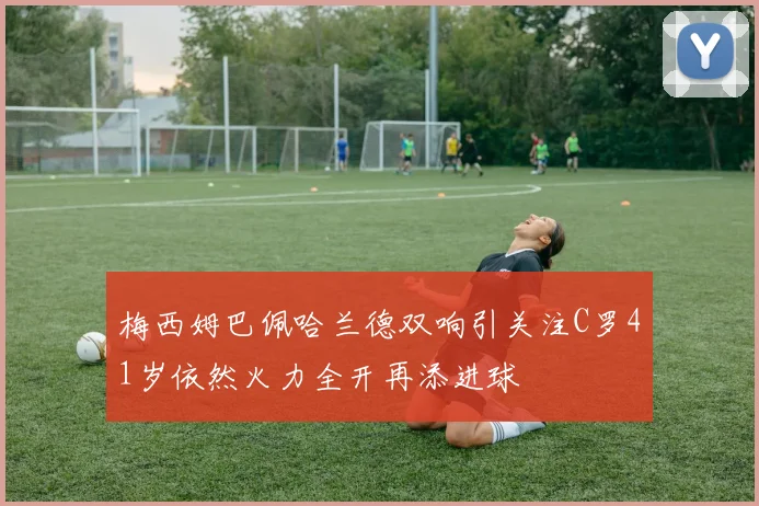 梅西姆巴佩哈兰德双响引关注C罗41岁依然火力全开再添进球