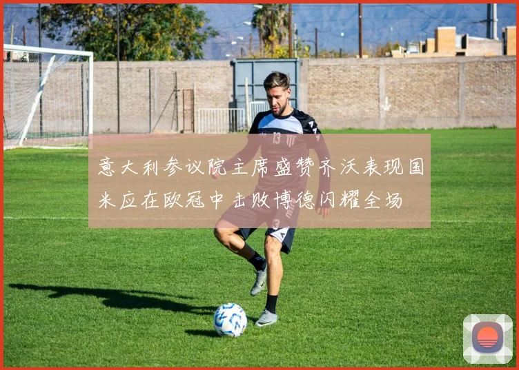 意大利参议院主席盛赞齐沃表现国米应在欧冠中击败博德闪耀全场
