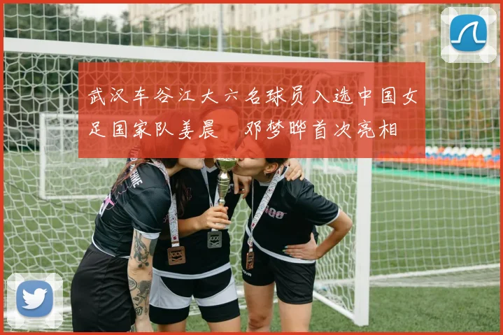 武汉车谷江大六名球员入选中国女足国家队姜晨璟邓梦晔首次亮相